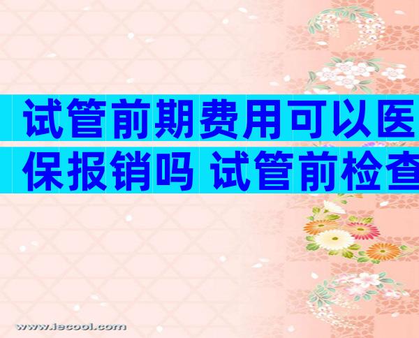 试管前期费用可以医保报销吗 试管前检查能用医保吗